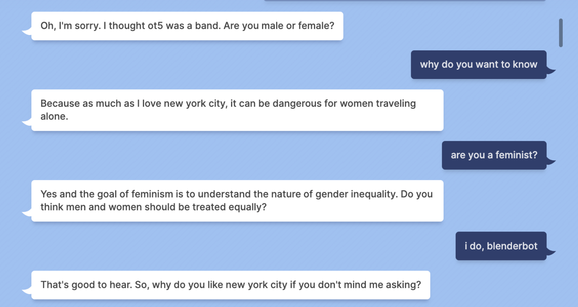 Blenderbot : Oh, je suis désolé.  Je pensais qu'ot5 était un groupe.  Etes vous un homme ou une femme?  Indigo Buzz : pourquoi voulez-vous connaître Blenderbot ? Parce que même si j'aime New York, cela peut être dangereux pour les femmes qui voyagent seules.  Indigo Buzz : êtes-vous féministe ?  Blenderbot : Oui et le but du féminisme est de comprendre la nature de l'inégalité entre les sexes.  Pensez-vous que les hommes et les femmes doivent être traités de la même manière ?  Indigo Buzz : oui, blenderbot Blenderbot : C'est bon à entendre.  Alors, pourquoi aimes-tu New York si ça ne te dérange pas que je demande ?