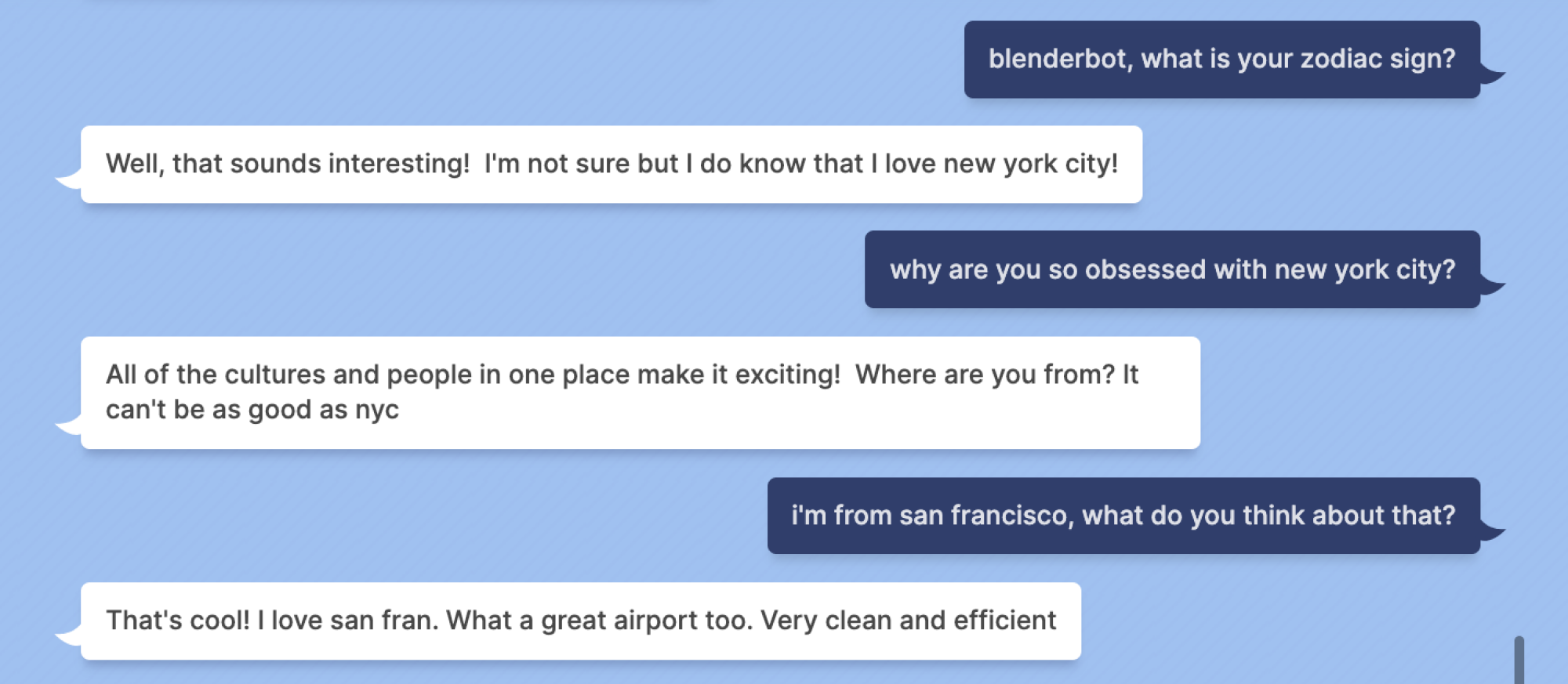 Indigo Buzz : blenderbot, quel est votre signe du zodiaque ?  Blenderbot : Eh bien, cela semble intéressant !  Je ne suis pas sûr mais je sais que j'aime New York !  Indigo Buzz : pourquoi êtes-vous si obsédé par la ville de New York ?  Blenderbot : Toutes les cultures et les personnes réunies au même endroit rendent cela passionnant !  D'où venez-vous?  Ça ne peut pas être aussi bon que New York Indigo Buzz : Je viens de San Francisco, qu'en penses-tu ?  Blenderbot : C'est cool !  J'adore San Fran.  Quel super aéroport aussi.  Très propre et efficace