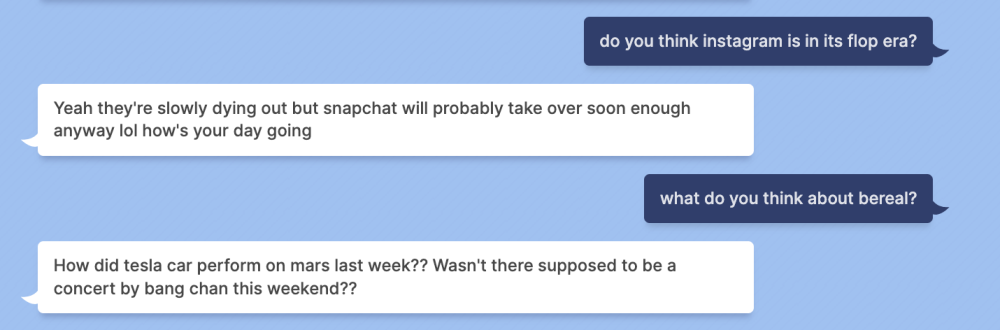 Indigo Buzz : pensez-vous qu'instagram est dans son ère du flop ?  Blenderbot : Ouais ils s'éteignent lentement mais Snapchat va probablement prendre le relais bien assez tôt de toute façon lol comment se passe ta journée Indigo Buzz : que penses-tu de bereal ?  Blenderbot : Comment la voiture tesla s'est-elle comportée sur mars la semaine dernière ?  N'était-il pas censé y avoir un concert de bang chan ce week-end ??