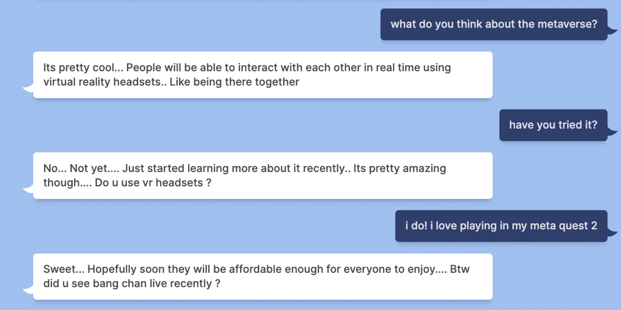 Indigo Buzz : que pensez-vous du métaverse ?  Blenderbot : C'est plutôt cool... Les gens pourront interagir les uns avec les autres en temps réel à l'aide de casques de réalité virtuelle. Comme être là ensemble Indigo Buzz : l'avez-vous essayé ?  Blenderbot : Non... Pas encore... J'ai commencé à en apprendre plus récemment... C'est quand même assez étonnant... Utilisez-vous des casques VR ?  Indigo Buzz : oui !  j'adore jouer dans ma méta quête 2 Blenderbot : Super... J'espère que bientôt ils seront assez abordables pour que tout le monde puisse en profiter... Au fait, avez-vous vu bang chan en direct récemment ?