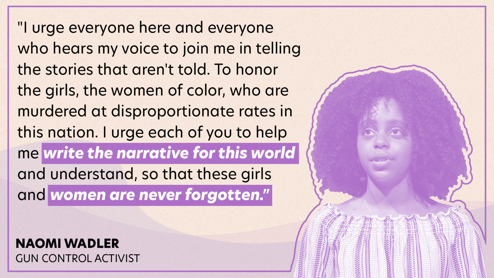"J'exhorte tout le monde ici et tous ceux qui entendent ma voix à se joindre à moi pour raconter les histoires qui ne sont pas racontées.  Pour honorer les filles, les femmes de couleur, qui sont assassinées à des taux disproportionnés dans ce pays.  J'exhorte chacun de vous à m'aider à écrire le récit de ce monde et à comprendre, afin que ces filles et ces femmes ne soient jamais oubliées."